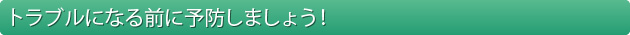 トラブルになる前に予防しましょう！